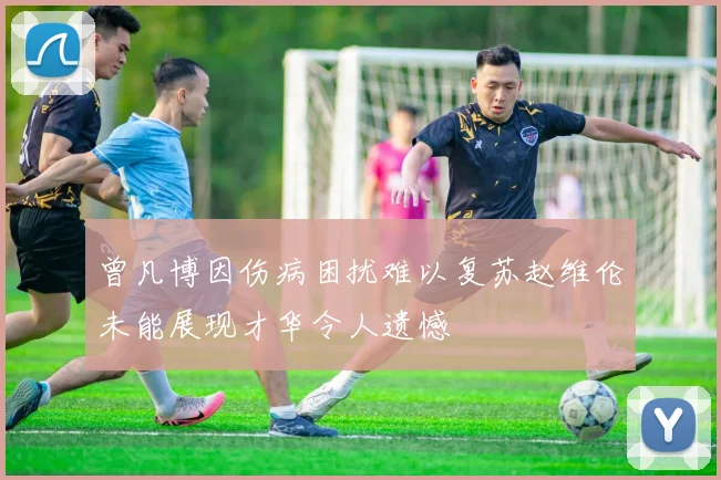 曾凡博因伤病困扰难以复苏赵维伦未能展现才华令人遗憾