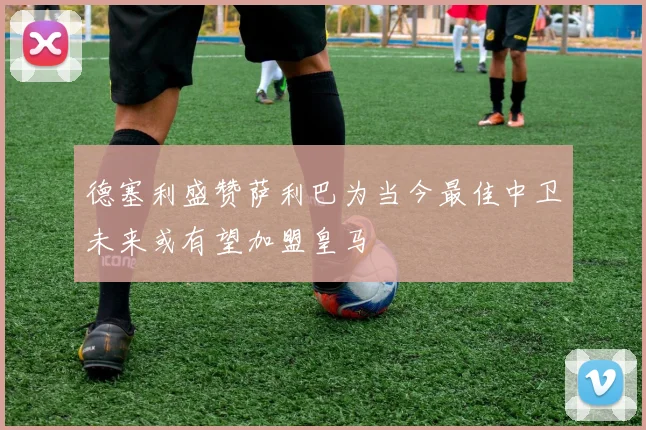 德塞利盛赞萨利巴为当今最佳中卫未来或有望加盟皇马