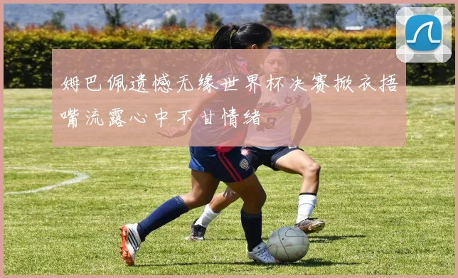 姆巴佩遗憾无缘世界杯决赛掀衣捂嘴流露心中不甘情绪