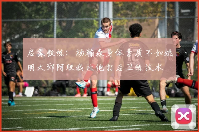 启蒙教练：杨瀚森身体素质不如姚明大郅阿联我让他打后卫练技术