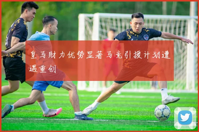 皇马财力优势显著马竞引援计划遭遇重创
