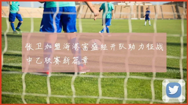 张卫加盟海港富盛经开队助力征战中乙联赛新篇章