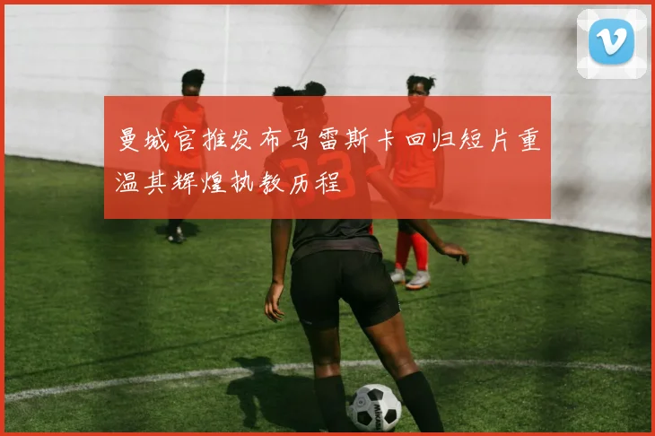 曼城官推发布马雷斯卡回归短片重温其辉煌执教历程