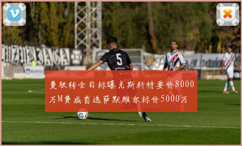 曼联转会目标曝光斯科特要价8000万M费成首选萨默维尔标价5000万