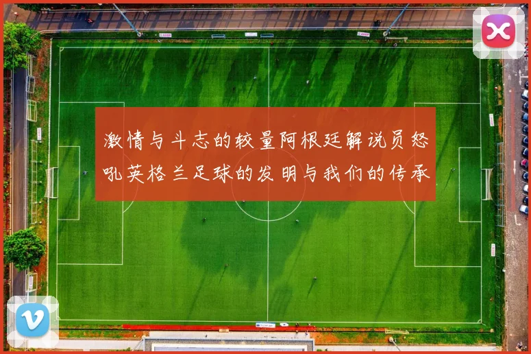 激情与斗志的较量阿根廷解说员怒吼英格兰足球的发明与我们的传承