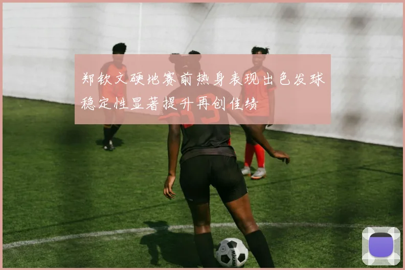 郑钦文硬地赛前热身表现出色发球稳定性显著提升再创佳绩