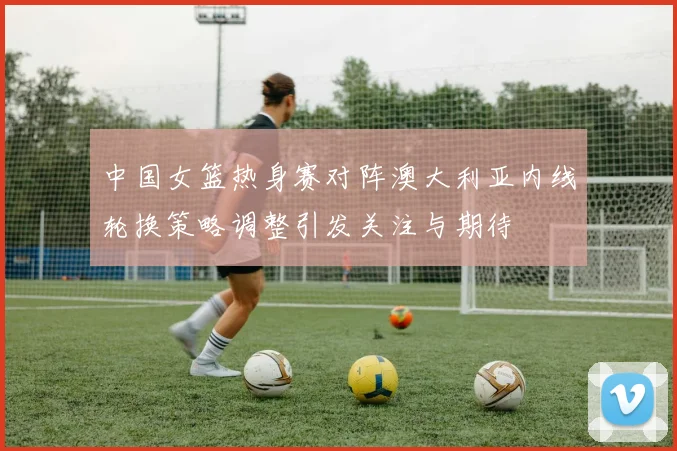 中国女篮热身赛对阵澳大利亚内线轮换策略调整引发关注与期待