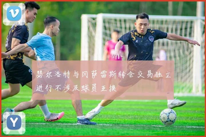 瑟尔洛特与冈萨雷斯转会交易独立进行不涉及球员互换