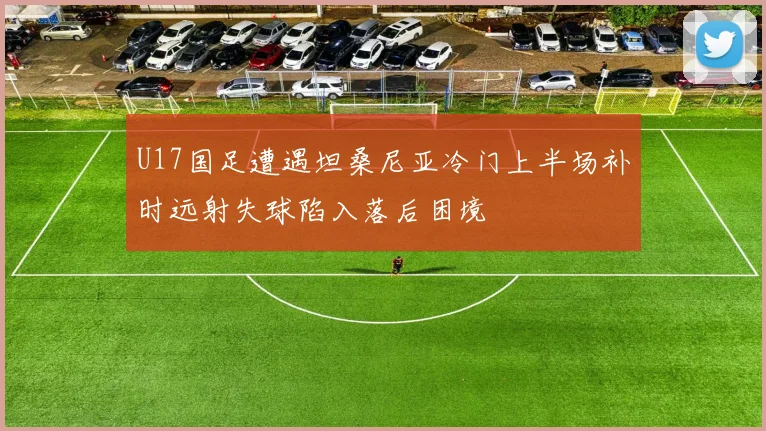 U17国足遭遇坦桑尼亚冷门上半场补时远射失球陷入落后困境
