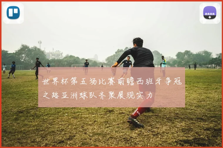 世界杯第五场比赛前瞻西班牙争冠之路亚洲球队齐聚展现实力