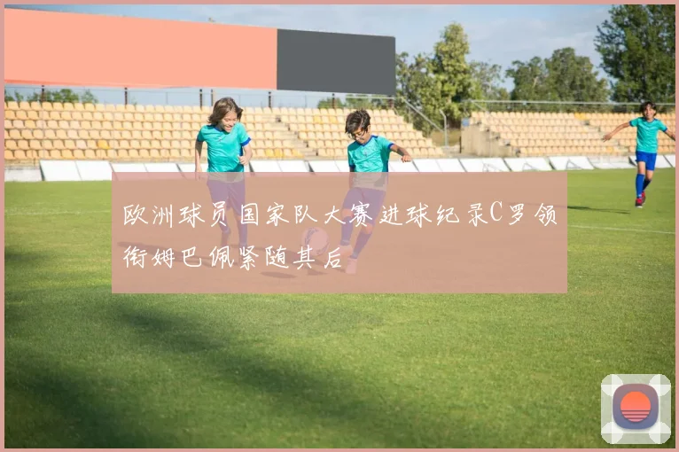 欧洲球员国家队大赛进球纪录C罗领衔姆巴佩紧随其后