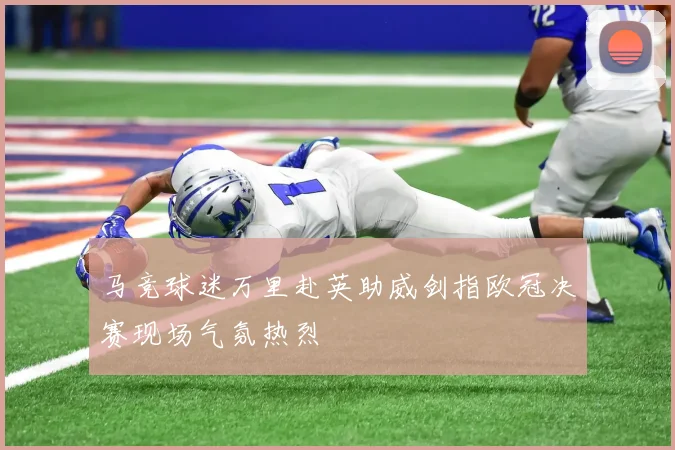 马竞球迷万里赴英助威剑指欧冠决赛现场气氛热烈