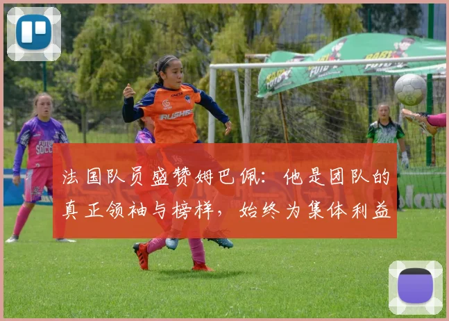 法国队员盛赞姆巴佩：他是团队的真正领袖与榜样，始终为集体利益考虑