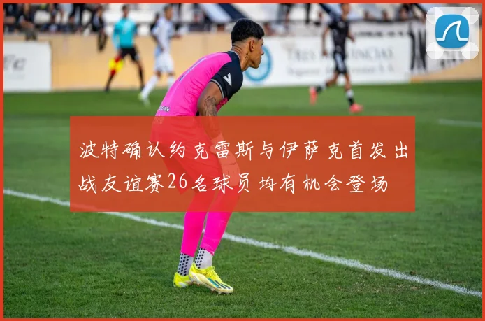 波特确认约克雷斯与伊萨克首发出战友谊赛26名球员均有机会登场