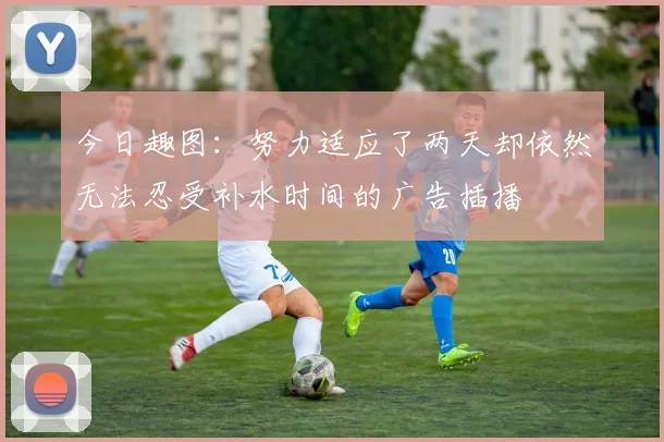 今日趣图：努力适应了两天却依然无法忍受补水时间的广告插播