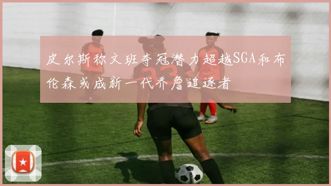 皮尔斯称文班夺冠潜力超越SGA和布伦森或成新一代乔詹追逐者