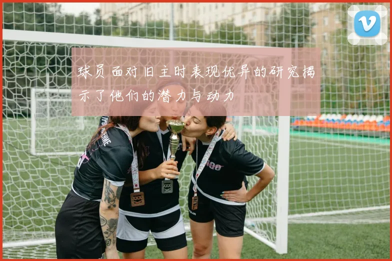 球员面对旧主时表现优异的研究揭示了他们的潜力与动力