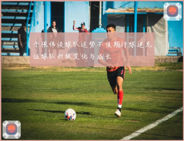 于根伟谈球队运势不佳期待球迷见证球队积极变化与成长