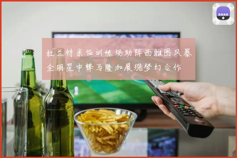 杜兰特亲临训练场助阵西雅图风暴全明星中锋马隆加展现梦幻合作