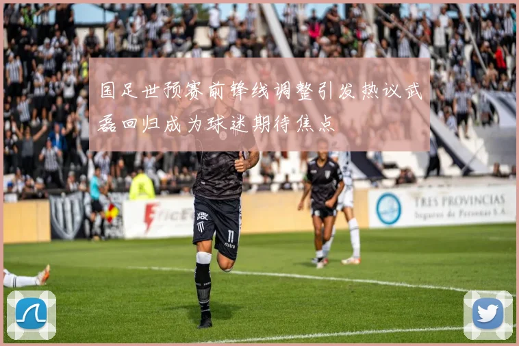 国足世预赛前锋线调整引发热议武磊回归成为球迷期待焦点